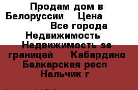 Продам дом в Белоруссии  › Цена ­ 1 300 000 - Все города Недвижимость » Недвижимость за границей   . Кабардино-Балкарская респ.,Нальчик г.